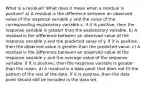 What is a​ residual? What does it mean when a residual is​ positive? a) A residual is the difference between an observed value of the response variable y and the value of the corresponding explanatory variable x. If it is​ positive, then the response variable is greater than the explanatory variable. b) A residual is the difference between an observed value of the response variable y and the predicted value of y. If it is​ positive, then the observed value is greater than the predicted value. c) A residual is the difference between an observed value of the response variable y and the average value of the response variable. If it is​ positive, then the response variable is greater than the mean. d) A residual is a data point that does not fit the pattern of the rest of the data. If it is​ positive, then the data point should still be included in the data set.