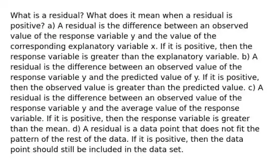 What is a​ residual? What does it mean when a residual is​ positive? a) A residual is the difference between an observed value of the response variable y and the value of the corresponding explanatory variable x. If it is​ positive, then the response variable is greater than the explanatory variable. b) A residual is the difference between an observed value of the response variable y and the predicted value of y. If it is​ positive, then the observed value is greater than the predicted value. c) A residual is the difference between an observed value of the response variable y and the average value of the response variable. If it is​ positive, then the response variable is greater than the mean. d) A residual is a data point that does not fit the pattern of the rest of the data. If it is​ positive, then the data point should still be included in the data set.