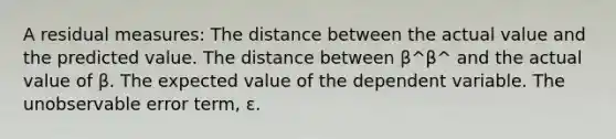 A residual measures: The distance between the actual value and the predicted value. The distance between β^β^ and the actual value of β. The expected value of the dependent variable. The unobservable error term, ε.