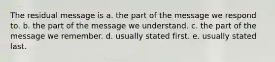 The residual message is a. the part of the message we respond to. b. the part of the message we understand. c. the part of the message we remember. d. usually stated first. e. usually stated last.