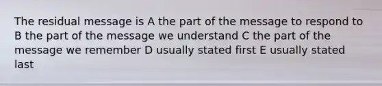 The residual message is A the part of the message to respond to B the part of the message we understand C the part of the message we remember D usually stated first E usually stated last