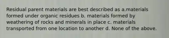 Residual parent materials are best described as a.materials formed under organic residues b. materials formed by weathering of rocks and minerals in place c. materials transported from one location to another d. None of the above.