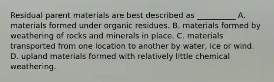 Residual parent materials are best described as __________ A. materials formed under organic residues. B. materials formed by weathering of rocks and minerals in place. C. materials transported from one location to another by water, ice or wind. D. upland materials formed with relatively little chemical weathering.