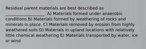 Residual parent materials are best described as ___________________. A) Materials formed under anaerobic conditions B) Materials formed by weathering of rocks and minerals in place. C) Materials removed by erosion from highly weathered soils D) Materials in upland locations with relatively little chemical weathering E) Materials transported by water, ice or wind