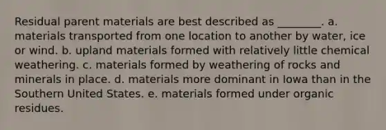 Residual parent materials are best described as ________. a. materials transported from one location to another by water, ice or wind. b. upland materials formed with relatively little chemical weathering. c. materials formed by weathering of rocks and minerals in place. d. materials more dominant in Iowa than in the Southern United States. e. materials formed under organic residues.