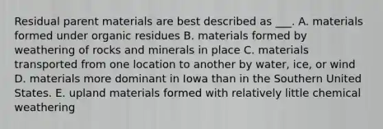 Residual parent materials are best described as ___. A. materials formed under organic residues B. materials formed by weathering of rocks and minerals in place C. materials transported from one location to another by water, ice, or wind D. materials more dominant in Iowa than in the Southern United States. E. upland materials formed with relatively little chemical weathering