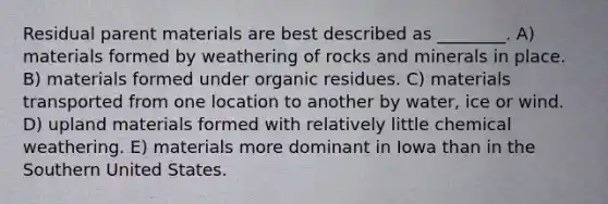 Residual parent materials are best described as ________. A) materials formed by weathering of rocks and minerals in place. B) materials formed under organic residues. C) materials transported from one location to another by water, ice or wind. D) upland materials formed with relatively little chemical weathering. E) materials more dominant in Iowa than in the Southern United States.