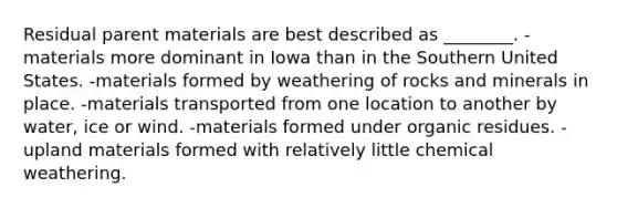 Residual parent materials are best described as ________. -materials more dominant in Iowa than in the Southern United States. -materials formed by weathering of rocks and minerals in place. -materials transported from one location to another by water, ice or wind. -materials formed under organic residues. -upland materials formed with relatively little chemical weathering.