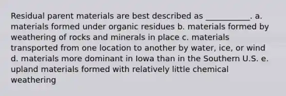 Residual parent materials are best described as ___________. a. materials formed under organic residues b. materials formed by weathering of rocks and minerals in place c. materials transported from one location to another by water, ice, or wind d. materials more dominant in Iowa than in the Southern U.S. e. upland materials formed with relatively little chemical weathering