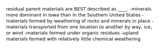 residual parent materials are BEST described as ____. -minerals more dominant in Iowa than in the Southern United States -materials formed by weathering of rocks and minerals in place -materials transported from one location to another by way, ice, or wind -materials formed under organic residues -upland materials formed with relatively little chemical weathering