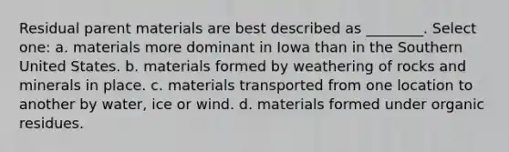 Residual parent materials are best described as ________. Select one: a. materials more dominant in Iowa than in the Southern United States. b. materials formed by weathering of rocks and minerals in place. c. materials transported from one location to another by water, ice or wind. d. materials formed under organic residues.