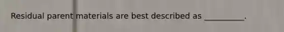 Residual parent materials are best described as __________.