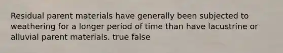 Residual parent materials have generally been subjected to weathering for a longer period of time than have lacustrine or alluvial parent materials. true false