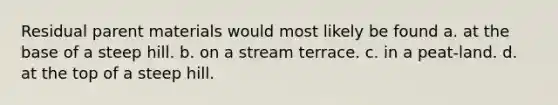 Residual parent materials would most likely be found a. at the base of a steep hill. b. on a stream terrace. c. in a peat-land. d. at the top of a steep hill.