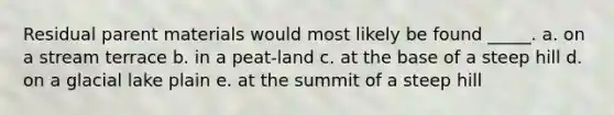 Residual parent materials would most likely be found _____. a. on a stream terrace b. in a peat-land c. at the base of a steep hill d. on a glacial lake plain e. at the summit of a steep hill