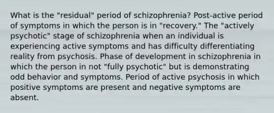 What is the "residual" period of schizophrenia? Post-active period of symptoms in which the person is in "recovery." The "actively psychotic" stage of schizophrenia when an individual is experiencing active symptoms and has difficulty differentiating reality from psychosis. Phase of development in schizophrenia in which the person in not "fully psychotic" but is demonstrating odd behavior and symptoms. Period of active psychosis in which positive symptoms are present and negative symptoms are absent.