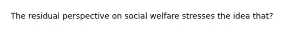 The residual perspective on social welfare stresses the idea that?