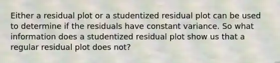 Either a residual plot or a studentized residual plot can be used to determine if the residuals have constant variance. So what information does a studentized residual plot show us that a regular residual plot does not?