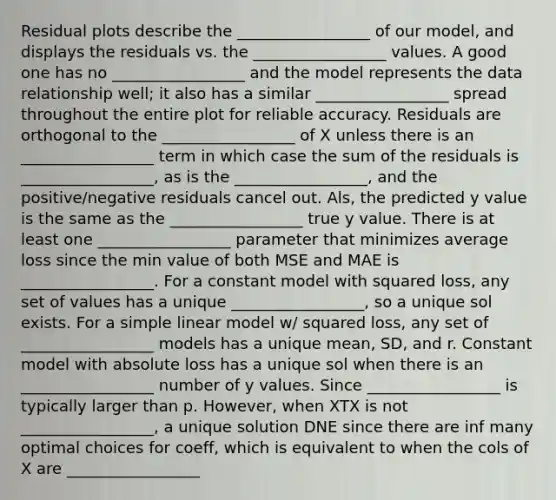 Residual plots describe the _________________ of our model, and displays the residuals vs. the _________________ values. A good one has no _________________ and the model represents the data relationship well; it also has a similar _________________ spread throughout the entire plot for reliable accuracy. Residuals are orthogonal to the _________________ of X unless there is an _________________ term in which case the sum of the residuals is _________________, as is the _________________, and the positive/negative residuals cancel out. Als, the predicted y value is the same as the _________________ true y value. There is at least one _________________ parameter that minimizes average loss since the min value of both MSE and MAE is _________________. For a constant model with squared loss, any set of values has a unique _________________, so a unique sol exists. For a simple linear model w/ squared loss, any set of _________________ models has a unique mean, SD, and r. Constant model with absolute loss has a unique sol when there is an _________________ number of y values. Since _________________ is typically larger than p. However, when XTX is not _________________, a unique solution DNE since there are inf many optimal choices for coeff, which is equivalent to when the cols of X are _________________