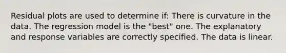 Residual plots are used to determine if: There is curvature in the data. The regression model is the "best" one. The explanatory and response variables are correctly specified. The data is linear.