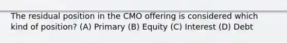 The residual position in the CMO offering is considered which kind of position? (A) Primary (B) Equity (C) Interest (D) Debt