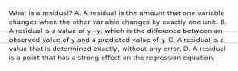 What is a​ residual? A. A residual is the amount that one variable changes when the other variable changes by exactly one unit. B. A residual is a value of y−y​, which is the difference between an observed value of y and a predicted value of y. C. A residual is a value that is determined​ exactly, without any error. D. A residual is a point that has a strong effect on the regression equation.