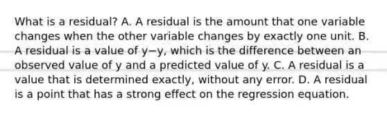 What is a​ residual? A. A residual is the amount that one variable changes when the other variable changes by exactly one unit. B. A residual is a value of y−y​, which is the difference between an observed value of y and a predicted value of y. C. A residual is a value that is determined​ exactly, without any error. D. A residual is a point that has a strong effect on the regression equation.