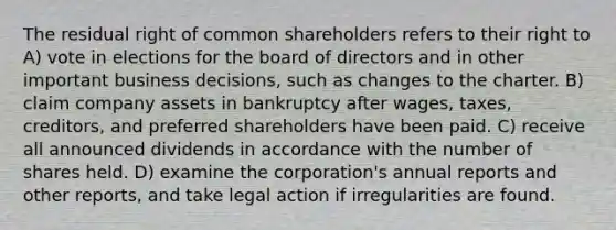 The residual right of common shareholders refers to their right to A) vote in elections for the board of directors and in other important business decisions, such as changes to the charter. B) claim company assets in bankruptcy after wages, taxes, creditors, and preferred shareholders have been paid. C) receive all announced dividends in accordance with the number of shares held. D) examine the corporation's annual reports and other reports, and take legal action if irregularities are found.