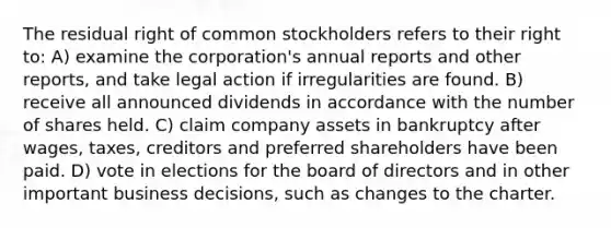 The residual right of common stockholders refers to their right to: A) examine the corporation's annual reports and other reports, and take legal action if irregularities are found. B) receive all announced dividends in accordance with the number of shares held. C) claim company assets in bankruptcy after wages, taxes, creditors and preferred shareholders have been paid. D) vote in elections for the board of directors and in other important business decisions, such as changes to the charter.