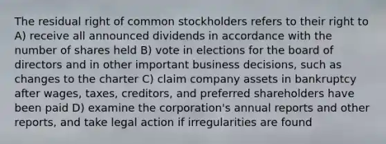 The residual right of common stockholders refers to their right to A) receive all announced dividends in accordance with the number of shares held B) vote in elections for the board of directors and in other important business decisions, such as changes to the charter C) claim company assets in bankruptcy after wages, taxes, creditors, and preferred shareholders have been paid D) examine the corporation's annual reports and other reports, and take legal action if irregularities are found