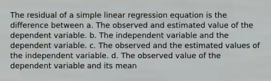 The residual of a simple linear regression equation is the difference between a. The observed and estimated value of the dependent variable. b. The independent variable and the dependent variable. c. The observed and the estimated values of the independent variable. d. The observed value of the dependent variable and its mean