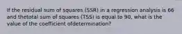 If the residual sum of squares (SSR) in a regression analysis is 66 and thetotal sum of squares (TSS) is equal to 90, what is the value of the coefficient ofdetermination?