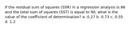 If the residual sum of squares (SSR) in a regression analysis is 66 and the total sum of squares (SST) is equal to 90, what is the value of the coefficient of determination? a. 0.27 b. 0.73 c. 0.55 d. 1.2