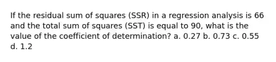 If the residual sum of squares (SSR) in a regression analysis is 66 and the total sum of squares (SST) is equal to 90, what is the value of the coefficient of determination? a. 0.27 b. 0.73 c. 0.55 d. 1.2