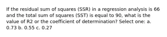 If the residual sum of squares (SSR) in a regression analysis is 66 and the total sum of squares (SST) is equal to 90, what is the value of R2 or the coefficient of determination? Select one: a. 0.73 b. 0.55 c. 0.27