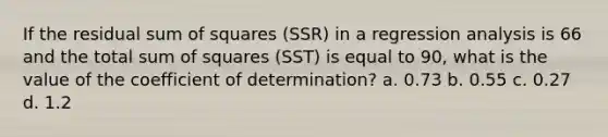 If the residual <a href='https://www.questionai.com/knowledge/k1Z9hdLZpo-sum-of-squares' class='anchor-knowledge'>sum of squares</a> (SSR) in a regression analysis is 66 and the total sum of squares (SST) is equal to 90, what is the value of the coefficient of determination? a. 0.73 b. 0.55 c. 0.27 d. 1.2