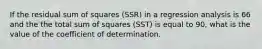 If the residual sum of squares (SSR) in a regression analysis is 66 and the the total sum of squares (SST) is equal to 90, what is the value of the coefficient of determination.