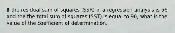 If the residual sum of squares (SSR) in a regression analysis is 66 and the the total sum of squares (SST) is equal to 90, what is the value of the coefficient of determination.