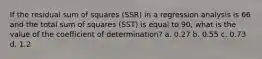 If the residual sum of squares (SSR) in a regression analysis is 66 and the total sum of squares (SST) is equal to 90, what is the value of the coefficient of determination? a. 0.27 b. 0.55 c. 0.73 d. 1.2