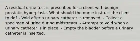 A residual urine test is prescribed for a client with benign prostatic hyperplasia. What should the nurse instruct the client to do? - Void after a urinary catheter is removed. - Collect a specimen of urine during midstream. - Attempt to void when a urinary catheter is in place. - Empty the bladder before a urinary catheter is inserted.