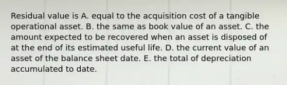 Residual value is A. equal to the acquisition cost of a tangible operational asset. B. the same as book value of an asset. C. the amount expected to be recovered when an asset is disposed of at the end of its estimated useful life. D. the current value of an asset of the balance sheet date. E. the total of depreciation accumulated to date.