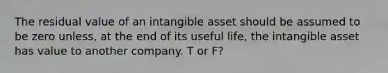 The residual value of an intangible asset should be assumed to be zero unless, at the end of its useful life, the intangible asset has value to another company. T or F?