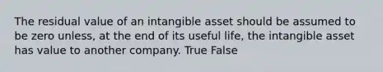 The residual value of an intangible asset should be assumed to be zero unless, at the end of its useful life, the intangible asset has value to another company. True False