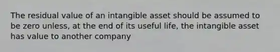 The residual value of an intangible asset should be assumed to be zero unless, at the end of its useful life, the intangible asset has value to another company