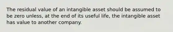 The residual value of an intangible asset should be assumed to be zero unless, at the end of its useful life, the intangible asset has value to another company.