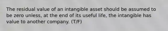 The residual value of an intangible asset should be assumed to be zero unless, at the end of its useful life, the intangible has value to another company. (T/F)