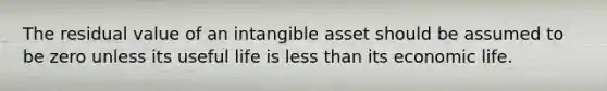 The residual value of an intangible asset should be assumed to be zero unless its useful life is less than its economic life.