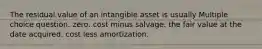 The residual value of an intangible asset is usually Multiple choice question. zero. cost minus salvage. the fair value at the date acquired. cost less amortization.