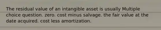 The residual value of an intangible asset is usually Multiple choice question. zero. cost minus salvage. the fair value at the date acquired. cost less amortization.