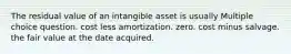 The residual value of an intangible asset is usually Multiple choice question. cost less amortization. zero. cost minus salvage. the fair value at the date acquired.